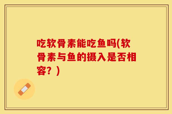 吃软骨素能吃鱼吗(软骨素与鱼的摄入是否相容?) 吃软骨素能吃鱼吗(软骨素与鱼的摄入是否相容?)