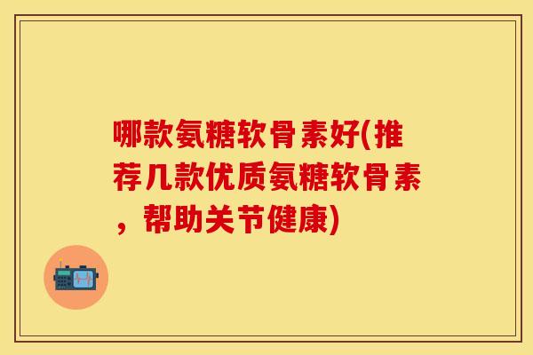 哪款氨糖软骨素好(推荐几款优质氨糖软骨素，帮助关节健康)