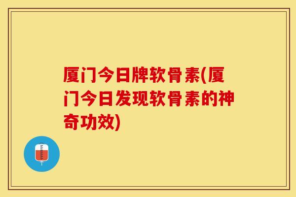 厦门今日牌软骨素(厦门今日发现软骨素的神奇功效)