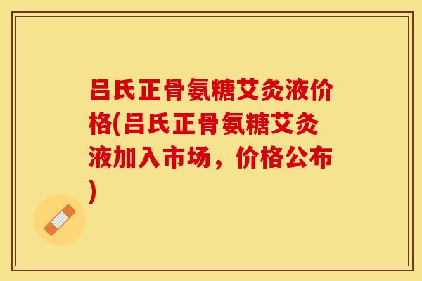 吕氏正骨氨糖艾灸液价格(吕氏正骨氨糖艾灸液加入市场,价格公布) 吕氏正骨氨糖艾灸液价格(吕氏正骨氨糖艾灸液加入市场,价格公布)