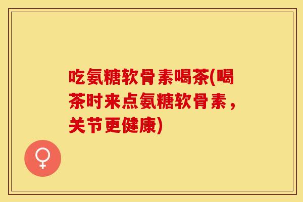 吃氨糖软骨素喝茶(喝茶时来点氨糖软骨素,关节更健康) 吃氨糖软骨素喝茶(喝茶时来点氨糖软骨素,关节更健康)