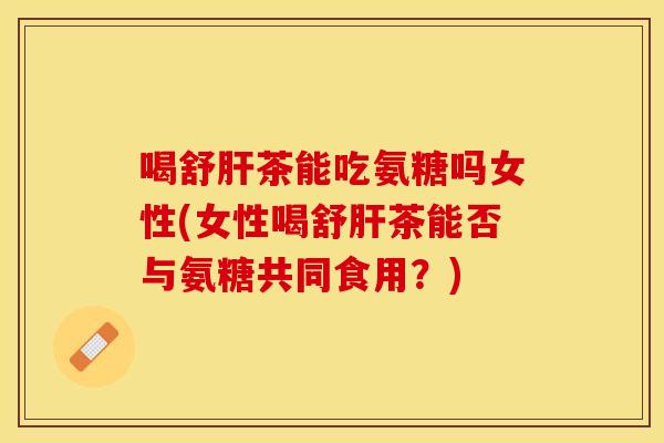 喝舒肝茶能吃氨糖吗女性(女性喝舒肝茶能否与氨糖共同食用？)