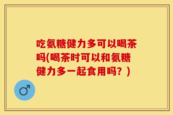 吃氨糖健力多可以喝茶吗(喝茶时可以和氨糖健力多一起食用吗?) 吃氨糖健力多可以喝茶吗(喝茶时可以和氨糖健力多一起食用吗?)