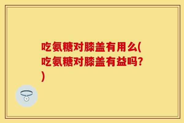 吃氨糖对膝盖有用么(吃氨糖对膝盖有益吗?) 吃氨糖对膝盖有用么(吃氨糖对膝盖有益吗?)