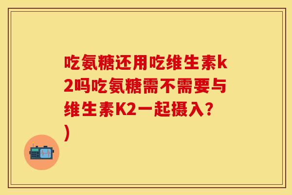 吃氨糖还用吃维生素k2吗吃氨糖需不需要与维生素K2一起摄入？)