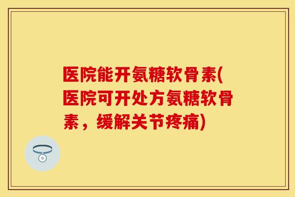 医院能开氨糖软骨素(医院可开处方氨糖软骨素，缓解关节疼痛)