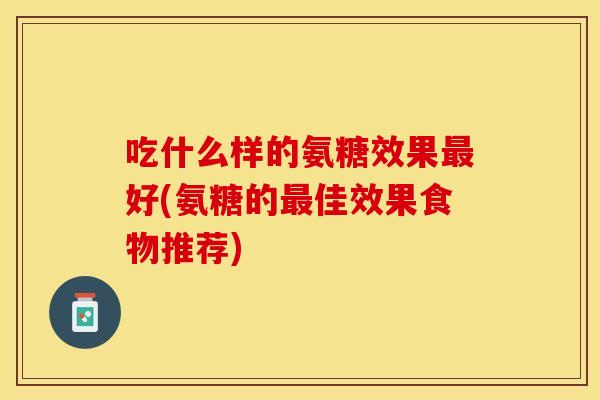 吃什么样的氨糖效果最好(氨糖的最佳效果食物推荐)