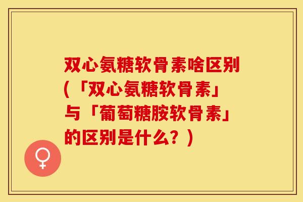 双心氨糖软骨素啥区别(「双心氨糖软骨素」与「葡萄糖胺软骨素」的区别是什么？)