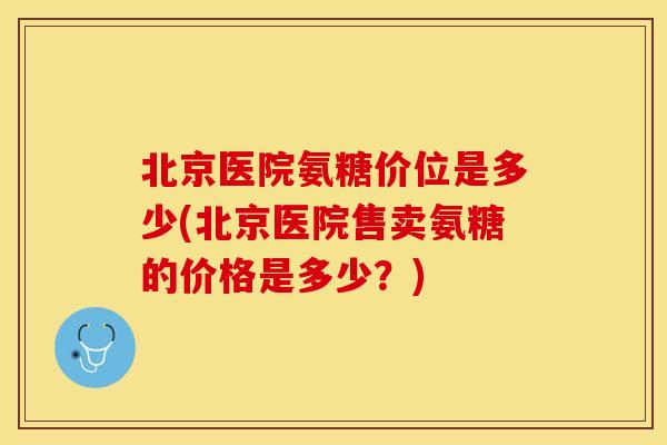 北京医院氨糖价位是多少(北京医院售卖氨糖的价格是多少？)