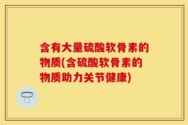 含有大量硫酸软骨素的物质(含硫酸软骨素的物质助力关节健康) 含有大量硫酸软骨素的物质(含硫酸软骨素的物质助力关节健康)
