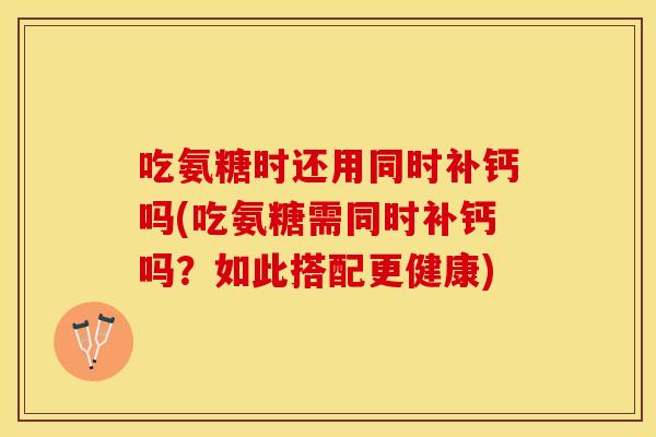 吃氨糖时还用同时补钙吗(吃氨糖需同时补钙吗？如此搭配更健康)