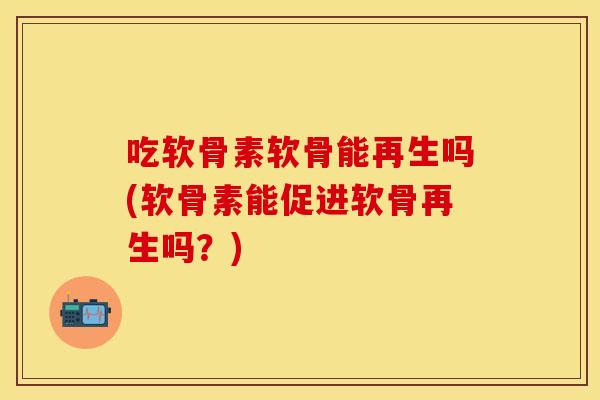 吃软骨素软骨能再生吗(软骨素能促进软骨再生吗？)