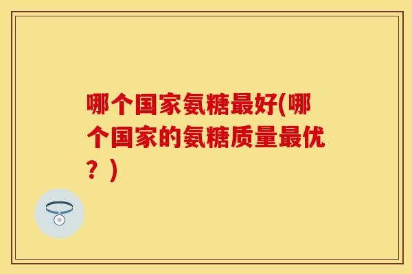 哪个国家氨糖好(哪个国家的氨糖质量优?) 哪个国家氨糖好(哪个国家的氨糖质量优?)