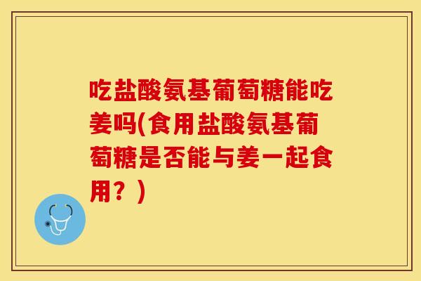 吃盐酸氨基葡萄糖能吃姜吗(食用盐酸氨基葡萄糖是否能与姜一起食用？)