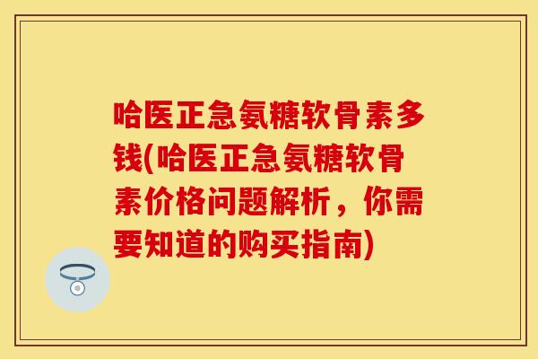 哈医正急氨糖软骨素多钱(哈医正急氨糖软骨素价格问题解析,你需要知道的购买指南) 哈医正急氨糖软骨素多钱(哈医正急氨糖软骨素价格问题解析,你需要知道的购买指南)