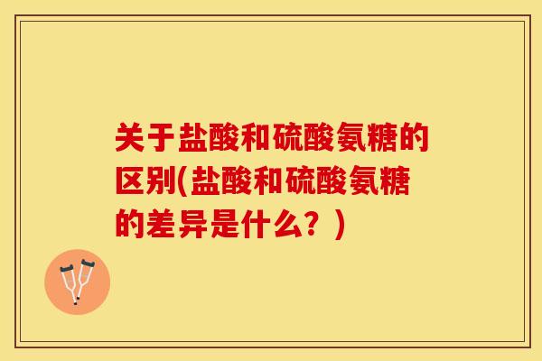 关于盐酸和硫酸氨糖的区别(盐酸和硫酸氨糖的差异是什么？)