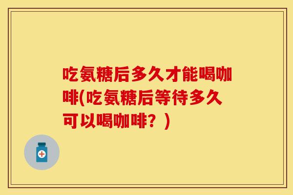 吃氨糖后多久才能喝咖啡(吃氨糖后等待多久可以喝咖啡？)