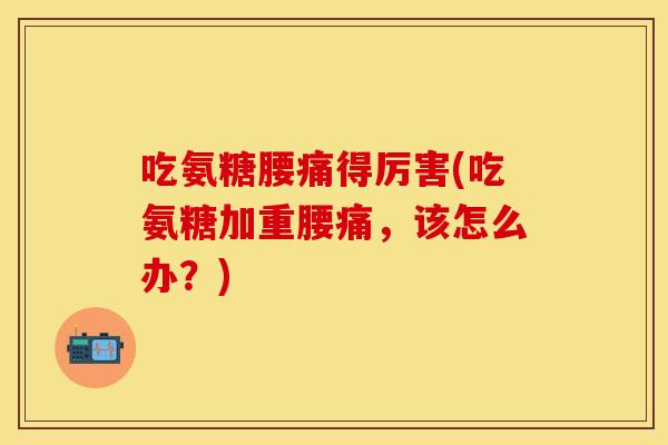 吃氨糖腰痛得厉害(吃氨糖加重腰痛，该怎么办？)