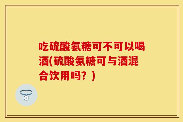 吃硫酸氨糖可不可以喝酒(硫酸氨糖可与酒混合饮用吗？)