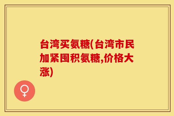 台湾买氨糖(台湾市民加紧囤积氨糖,价格大涨)