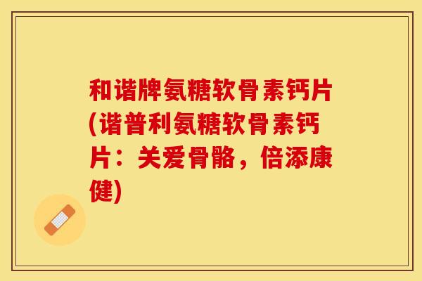和谐牌氨糖软骨素钙片(谐普利氨糖软骨素钙片：关爱骨骼，倍添康健)