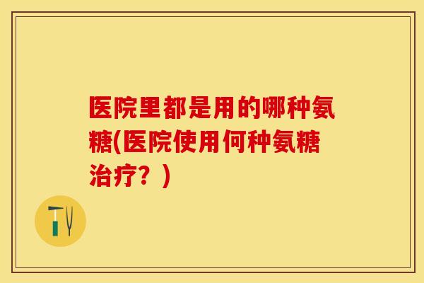 医院里都是用的哪种氨糖(医院使用何种氨糖治疗？)