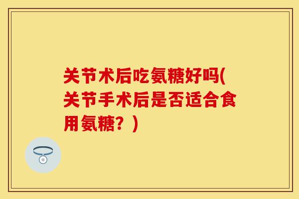 关节术后吃氨糖好吗(关节手术后是否适合食用氨糖?) 关节术后吃氨糖好吗(关节手术后是否适合食用氨糖?)