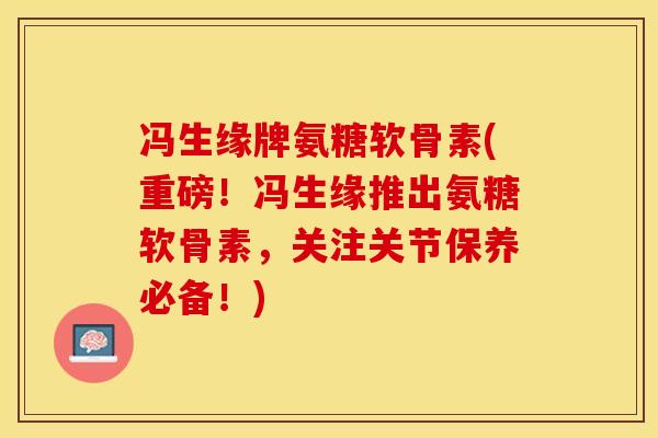 冯生缘牌氨糖软骨素(重磅！冯生缘推出氨糖软骨素，关注关节保养必备！)