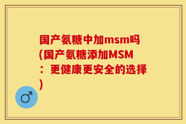 国产氨糖中加msm吗(国产氨糖添加MSM：更健康更安全的选择)