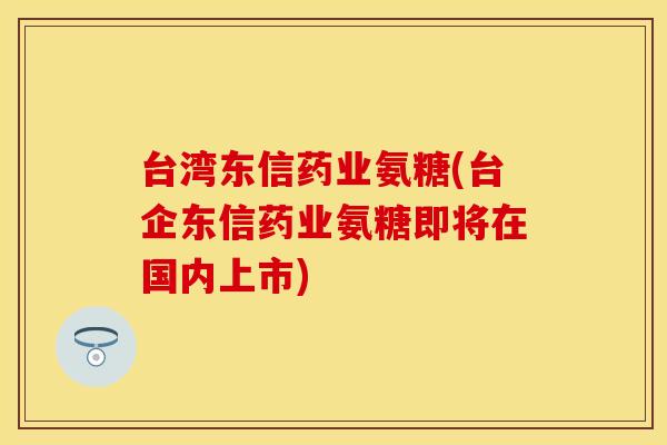 台湾东信药业氨糖(台企东信药业氨糖即将在国内上市) 台湾东信药业氨糖(台企东信药业氨糖即将在国内上市)