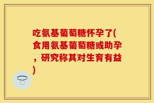 吃氨基葡萄糖怀孕了(食用氨基葡萄糖或助孕，研究称其对生育有益)