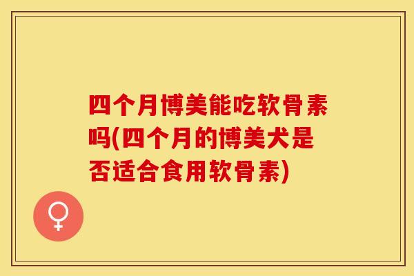 四个月博美能吃软骨素吗(四个月的博美犬是否适合食用软骨素) 四个月博美能吃软骨素吗(四个月的博美犬是否适合食用软骨素)