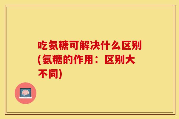 吃氨糖可解决什么区别(氨糖的作用:区别大不同) 吃氨糖可解决什么区别(氨糖的作用:区别大不同)