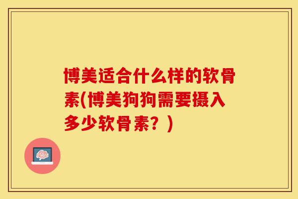 博美适合什么样的软骨素(博美狗狗需要摄入多少软骨素？)