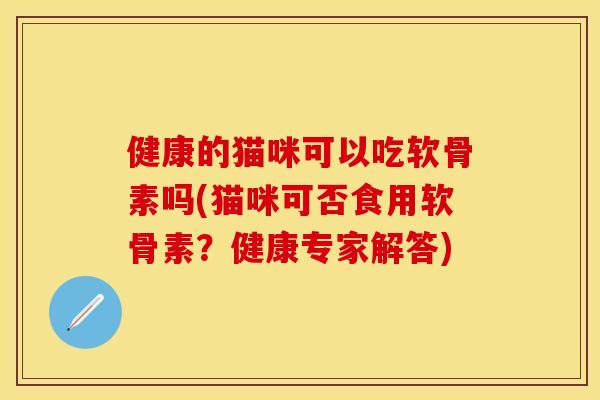 健康的猫咪可以吃软骨素吗(猫咪可否食用软骨素？健康专家解答)