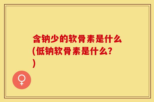 含钠少的软骨素是什么(低钠软骨素是什么？)