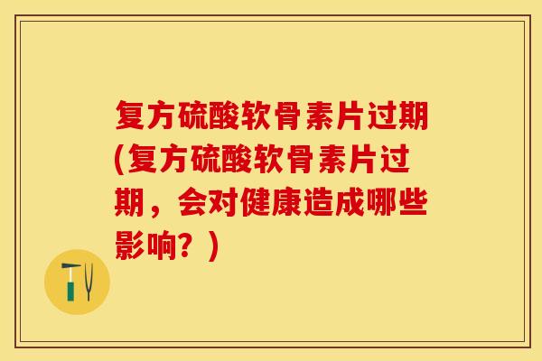 复方硫酸软骨素片过期(复方硫酸软骨素片过期，会对健康造成哪些影响？)