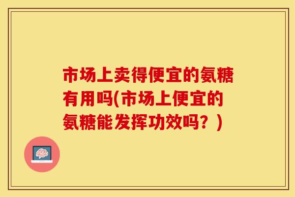 市场上卖得便宜的氨糖有用吗(市场上便宜的氨糖能发挥功效吗？)