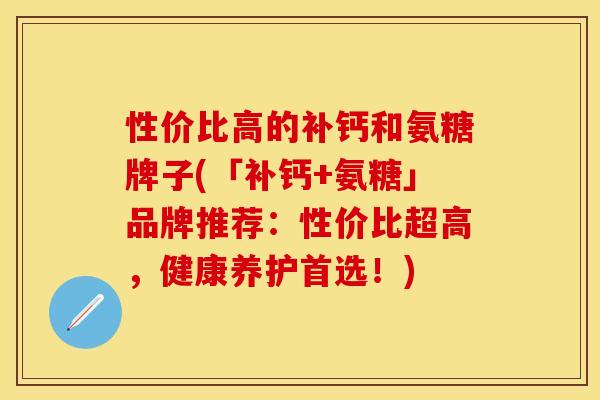 性价比高的补钙和氨糖牌子(「补钙+氨糖」品牌推荐：性价比超高，健康养护首选！)