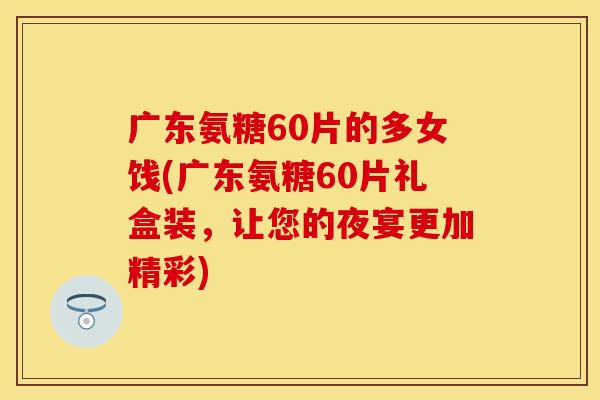 广东氨糖60片的多女饯(广东氨糖60片礼盒装，让您的夜宴更加精彩)
