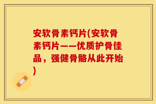安软骨素钙片(安软骨素钙片——优质护骨佳品，强健骨骼从此开始)