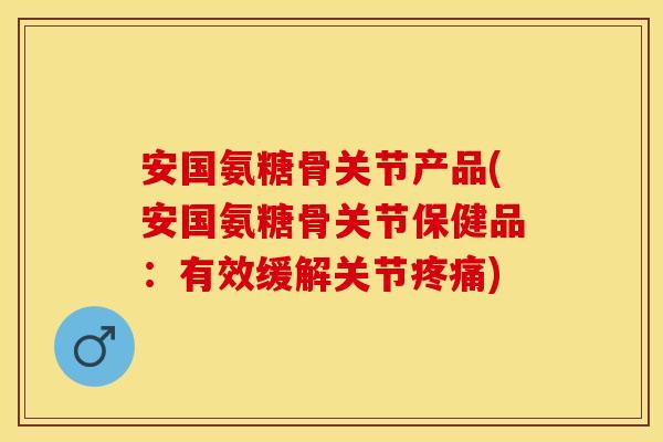 安国氨糖骨关节产品(安国氨糖骨关节保健品：有效缓解关节疼痛)