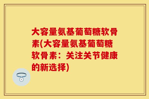 大容量氨基葡萄糖软骨素(大容量氨基葡萄糖软骨素：关注关节健康的新选择)