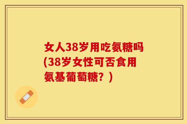 女人38岁用吃氨糖吗(38岁女性可否食用氨基葡萄糖?) 女人38岁用吃氨糖吗(38岁女性可否食用氨基葡萄糖?)