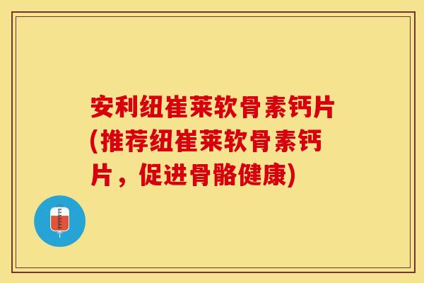 安利纽崔莱软骨素钙片(推荐纽崔莱软骨素钙片，促进骨骼健康)