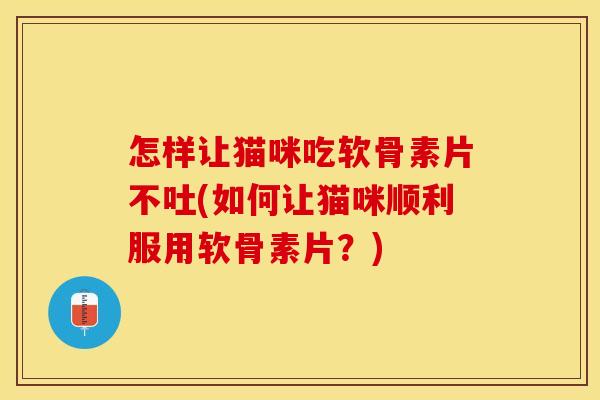 怎样让猫咪吃软骨素片不吐(如何让猫咪顺利服用软骨素片？)