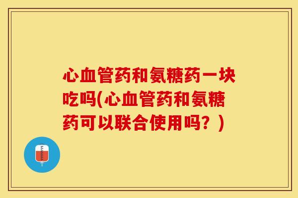 心血管药和氨糖药一块吃吗(心血管药和氨糖药可以联合使用吗？)