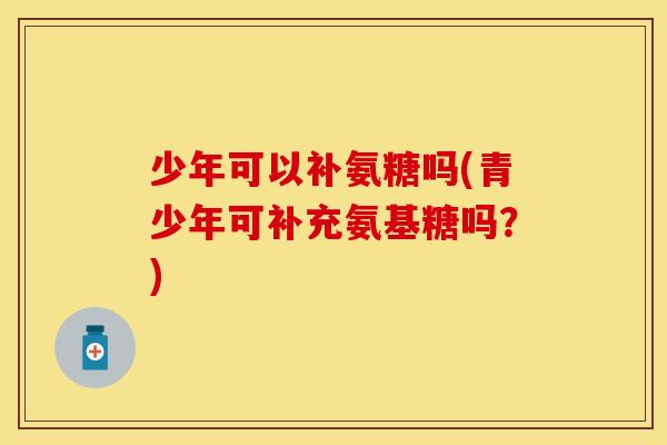 少年可以补氨糖吗(青少年可补充氨基糖吗?) 少年可以补氨糖吗(青少年可补充氨基糖吗?)