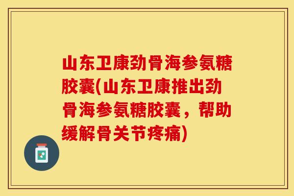山东卫康劲骨海参氨糖胶囊(山东卫康推出劲骨海参氨糖胶囊，帮助缓解骨关节疼痛)