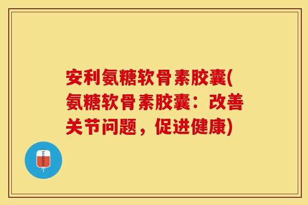安利氨糖软骨素胶囊(氨糖软骨素胶囊：改善关节问题，促进健康)